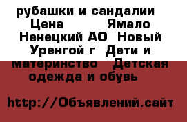 рубашки и сандалии › Цена ­ 600 - Ямало-Ненецкий АО, Новый Уренгой г. Дети и материнство » Детская одежда и обувь   